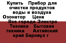  Купить : Прибор для очистки продуктов,воды и воздуха.Озонатор  › Цена ­ 25 500 - Все города Электро-Техника » Бытовая техника   . Алтайский край,Барнаул г.